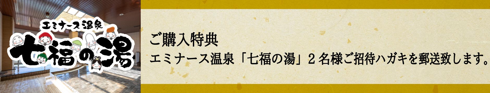 「ご購入特典」エミナース温泉「七福の湯」2名様ご招待ハガキを郵送致します。