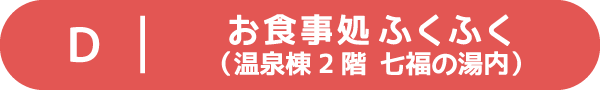 Ｄ：お食事処ふくふく（温泉棟２階 七福の湯内）